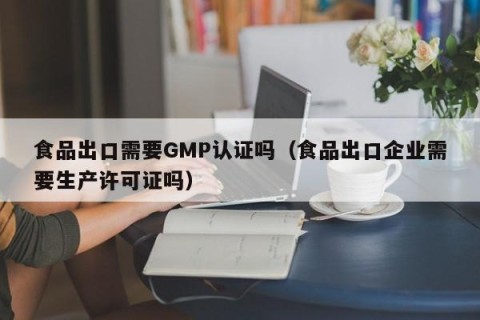 食品出口需要GMP认证吗（食品出口企业需要生产许可证吗）