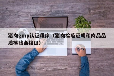 猪肉gmp认证程序（猪肉检疫证明和肉品品质检验合格证）