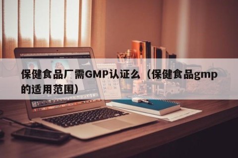 保健食品厂需GMP认证么（保健食品gmp的适用范围）