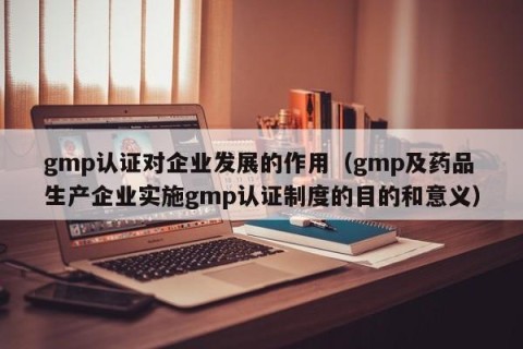 gmp认证对企业发展的作用（gmp及药品生产企业实施gmp认证制度的目的和意义）