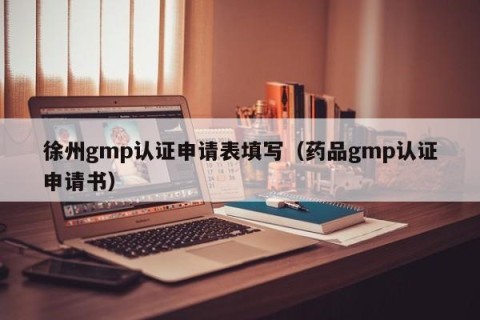 徐州gmp认证申请表填写（药品gmp认证申请书）