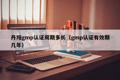 丹阳gmp认证周期多长（gmp认证有效期几年）