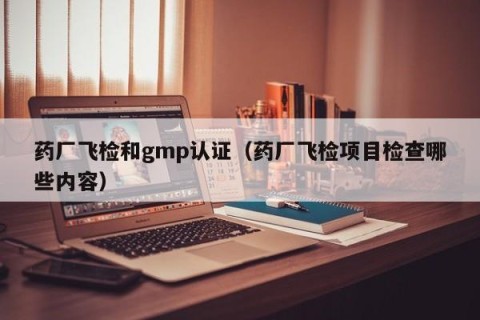 药厂飞检和gmp认证（药厂飞检项目检查哪些内容）