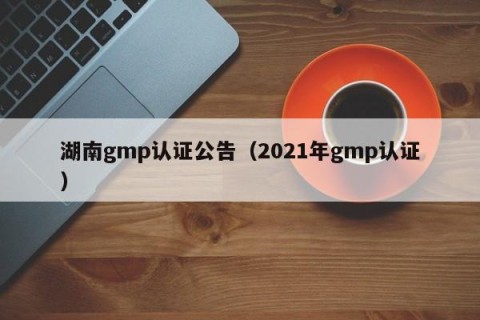 湖南gmp认证公告（2021年gmp认证）