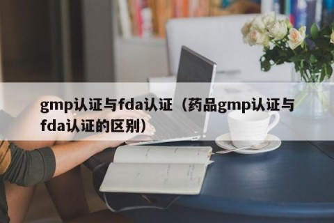 gmp认证与fda认证（药品gmp认证与fda认证的区别）