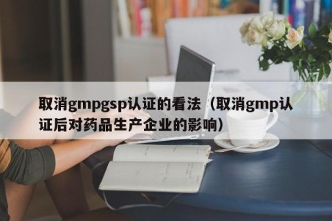 取消gmpgsp认证的看法（取消gmp认证后对药品生产企业的影响）