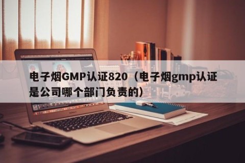 电子烟GMP认证820（电子烟gmp认证是公司哪个部门负责的）