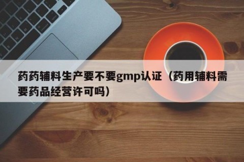药药辅料生产要不要gmp认证（药用辅料需要药品经营许可吗）