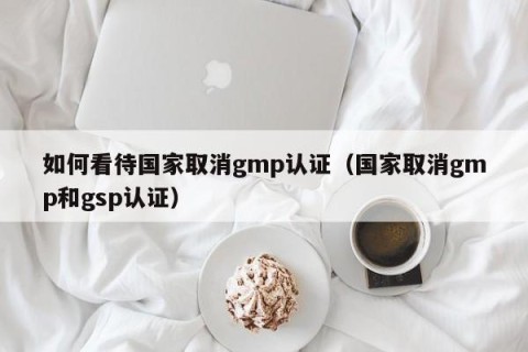 如何看待国家取消gmp认证（国家取消gmp和gsp认证）