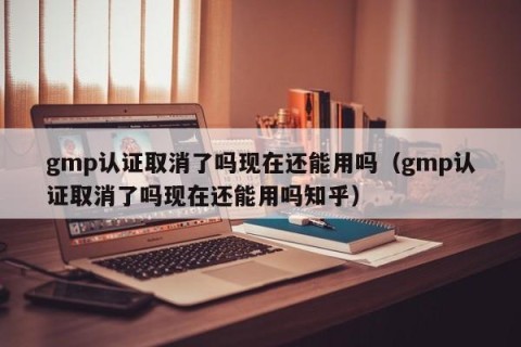 gmp认证取消了吗现在还能用吗（gmp认证取消了吗现在还能用吗知乎）