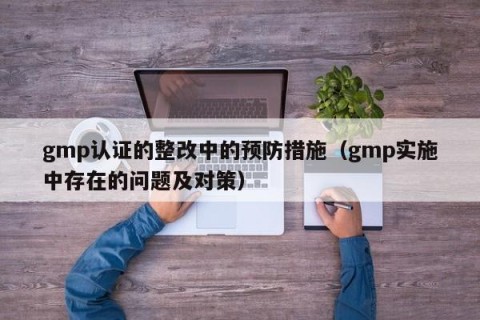gmp认证的整改中的预防措施（gmp实施中存在的问题及对策）
