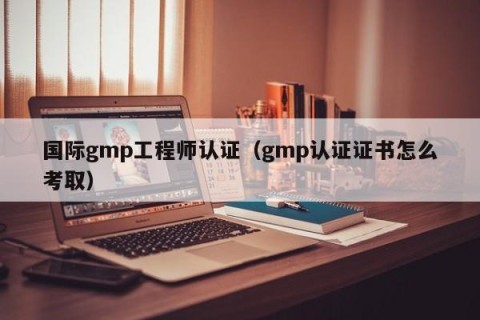 国际gmp工程师认证（gmp认证证书怎么考取）