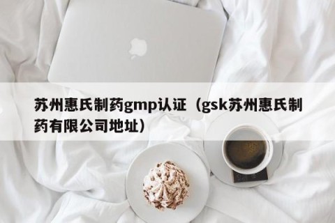 苏州惠氏制药gmp认证（gsk苏州惠氏制药有限公司地址）