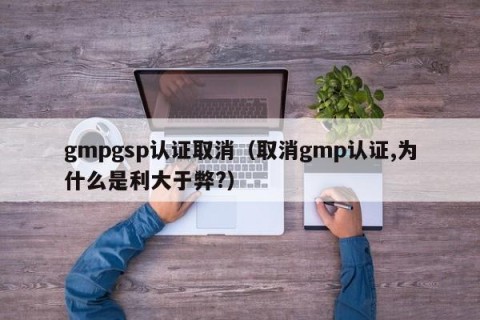 gmpgsp认证取消（取消gmp认证,为什么是利大于弊?）