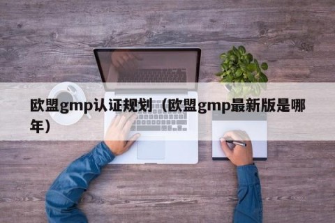 欧盟gmp认证规划（欧盟gmp最新版是哪年）