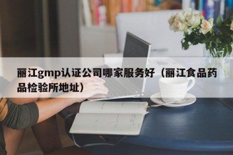 丽江gmp认证公司哪家服务好（丽江食品药品检验所地址）