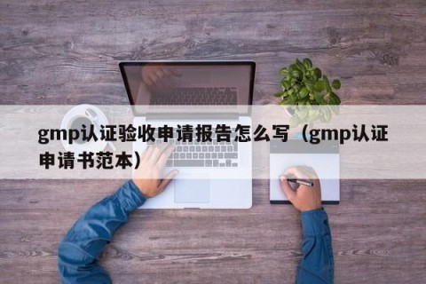 gmp认证验收申请报告怎么写（gmp认证申请书范本）