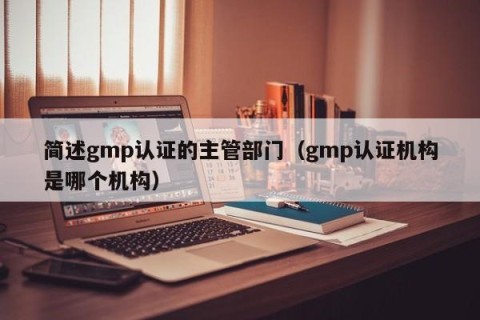 简述gmp认证的主管部门（gmp认证机构是哪个机构）