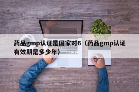 药品gmp认证是国家对6（药品gmp认证有效期是多少年）