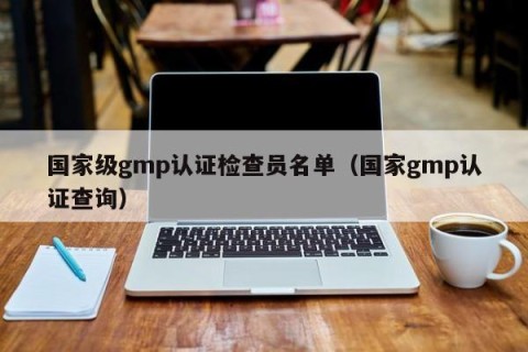 国家级gmp认证检查员名单（国家gmp认证查询）