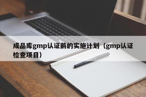 成品库gmp认证前的实施计划（gmp认证检查项目）