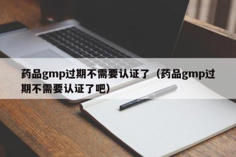 药品gmp过期不需要认证了（药品gmp过期不需要认证了吧）