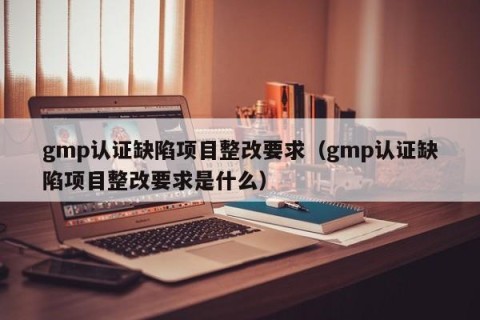 gmp认证缺陷项目整改要求（gmp认证缺陷项目整改要求是什么）