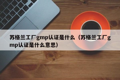 苏格兰工厂gmp认证是什么（苏格兰工厂gmp认证是什么意思）