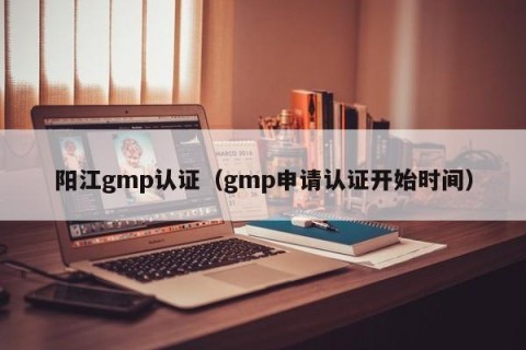 阳江gmp认证（gmp申请认证开始时间）
