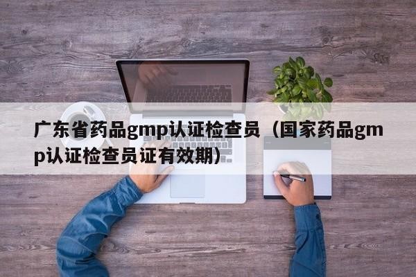 广东省药品gmp认证检查员（国家药品gmp认证检查员证有效期）