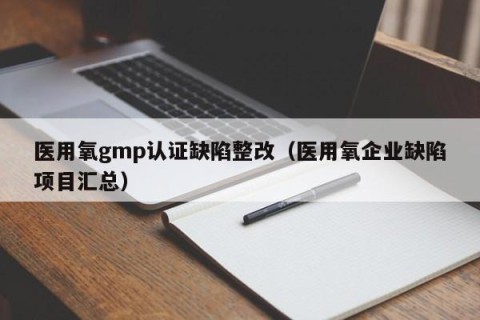 医用氧gmp认证缺陷整改（医用氧企业缺陷项目汇总）