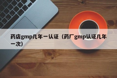 药店gmp几年一认证（药厂gmp认证几年一次）