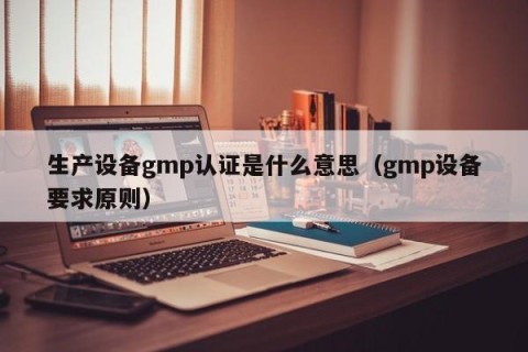 生产设备gmp认证是什么意思（gmp设备要求原则）