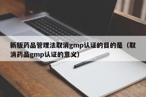 新版药品管理法取消gmp认证的目的是（取消药品gmp认证的意义）
