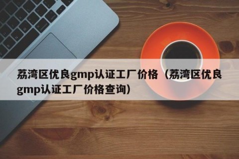 荔湾区优良gmp认证工厂价格（荔湾区优良gmp认证工厂价格查询）