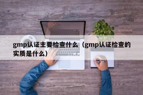 gmp认证主要检查什么（gmp认证检查的实质是什么）