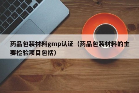 药品包装材料gmp认证（药品包装材料的主要检验项目包括）