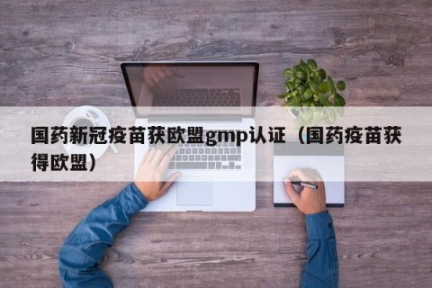 国药新冠疫苗获欧盟gmp认证（国药疫苗获得欧盟）