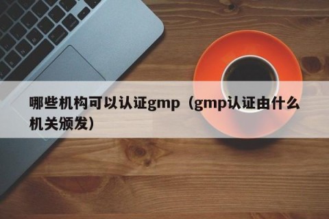 哪些机构可以认证gmp（gmp认证由什么机关颁发）