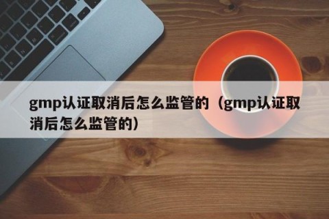 gmp认证取消后怎么监管的（gmp认证取消后怎么监管的）