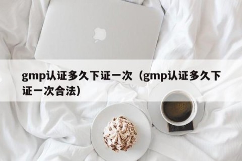 gmp认证多久下证一次（gmp认证多久下证一次合法）