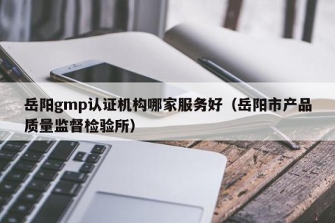 岳阳gmp认证机构哪家服务好（岳阳市产品质量监督检验所）