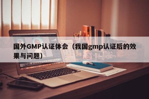 国外GMP认证体会（我国gmp认证后的效果与问题）