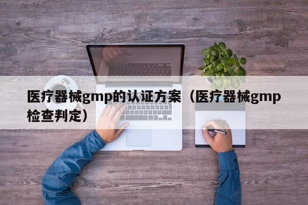 医疗器械gmp的认证方案（医疗器械gmp检查判定）