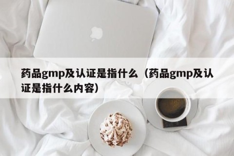 药品gmp及认证是指什么（药品gmp及认证是指什么内容）