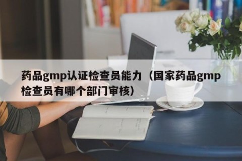 药品gmp认证检查员能力（国家药品gmp检查员有哪个部门审核）