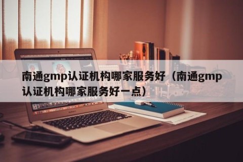 南通gmp认证机构哪家服务好（南通gmp认证机构哪家服务好一点）