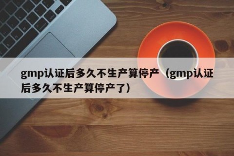 gmp认证后多久不生产算停产（gmp认证后多久不生产算停产了）