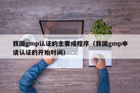 我国gmp认证的主要成程序（我国gmp申请认证的开始时间）