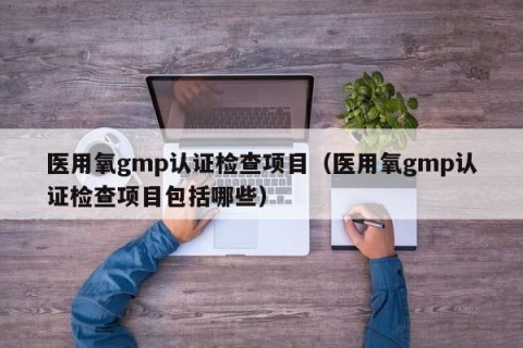 医用氧gmp认证检查项目（医用氧gmp认证检查项目包括哪些）